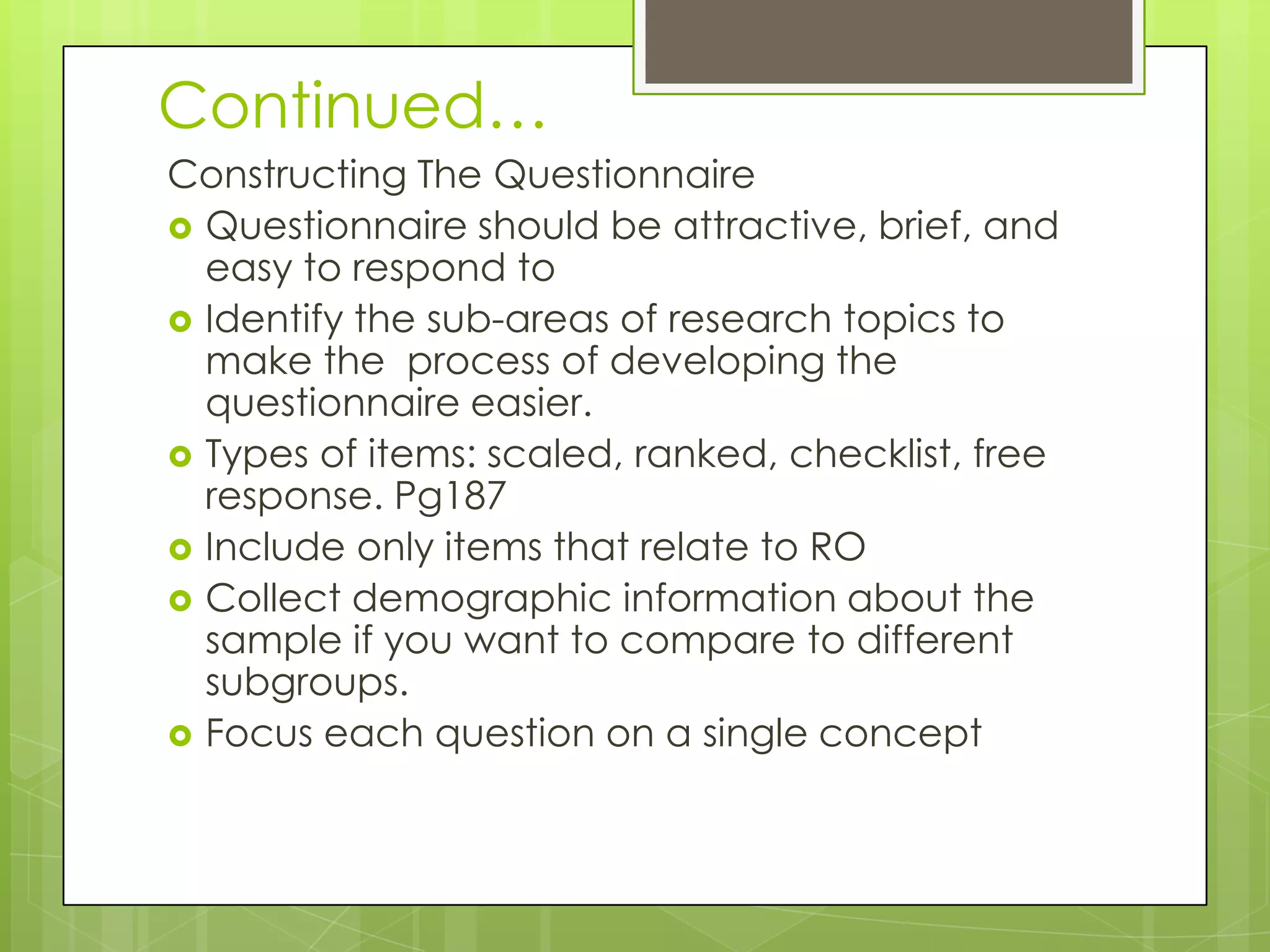 Continued…
Constructing The Questionnaire
 Questionnaire should be attractive, brief, and
easy to respond to
 Identify the sub-areas of research topics to
make the process of developing the
questionnaire easier.
 Types of items: scaled, ranked, checklist, free
response. Pg187
 Include only items that relate to RO
 Collect demographic information about the
sample if you want to compare to different
subgroups.
 Focus each question on a single concept

 