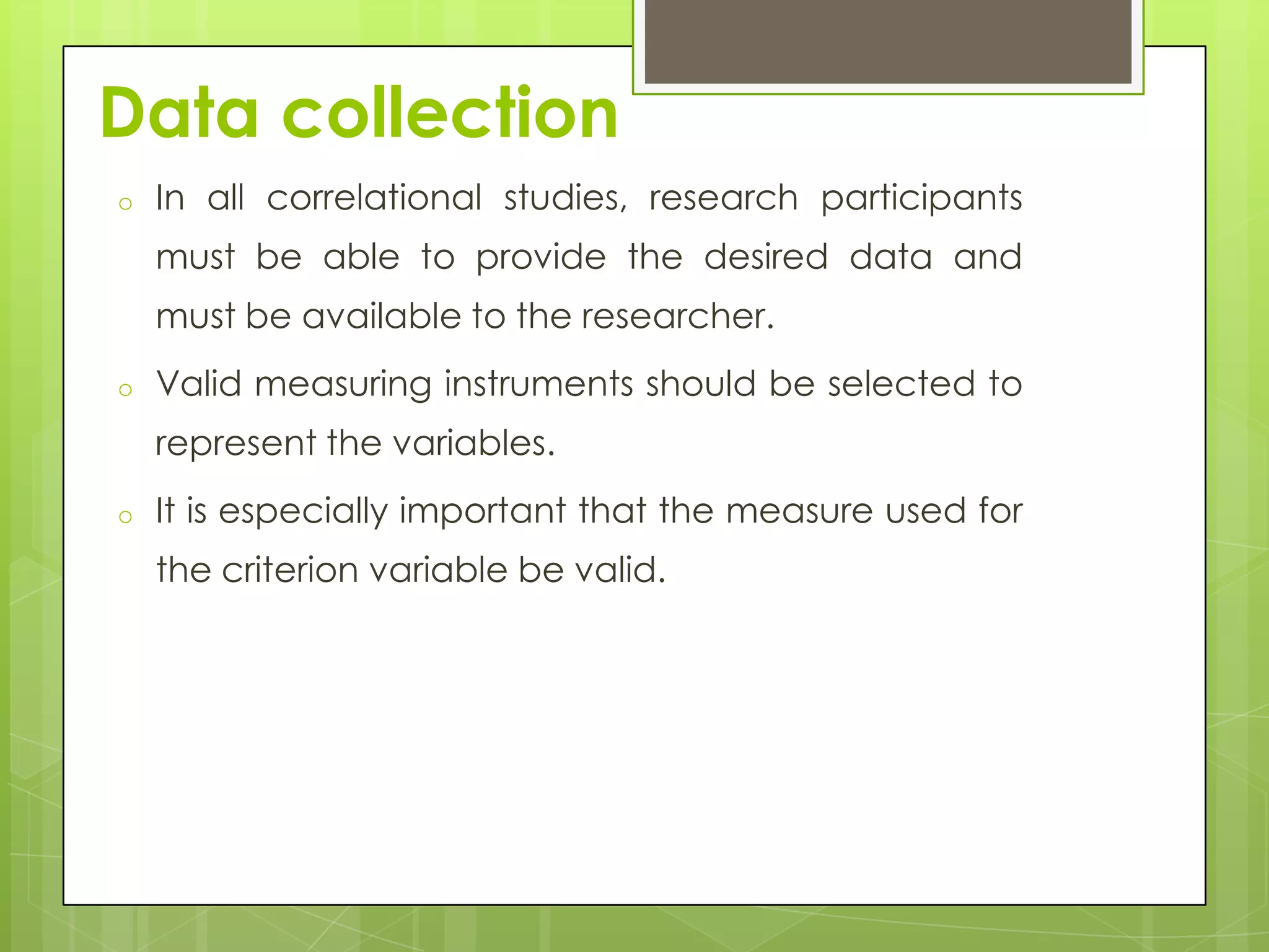 Data collection
o

In all correlational studies, research participants
must be able to provide the desired data and
must be available to the researcher.

o

Valid measuring instruments should be selected to
represent the variables.

o

It is especially important that the measure used for
the criterion variable be valid.

 