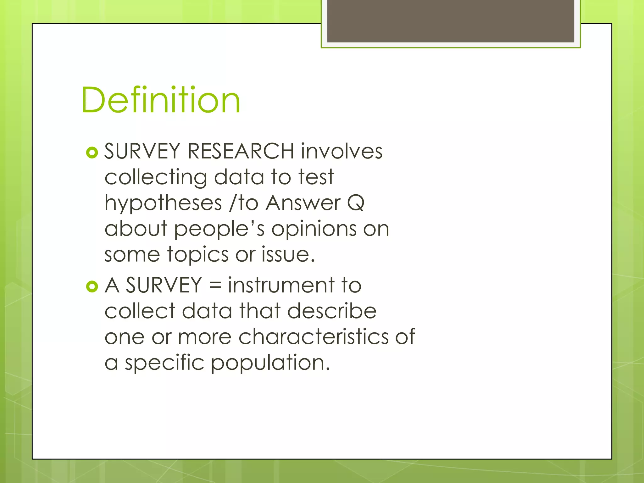 Definition
 SURVEY

RESEARCH involves
collecting data to test
hypotheses /to Answer Q
about people’s opinions on
some topics or issue.
 A SURVEY = instrument to
collect data that describe
one or more characteristics of
a specific population.

 