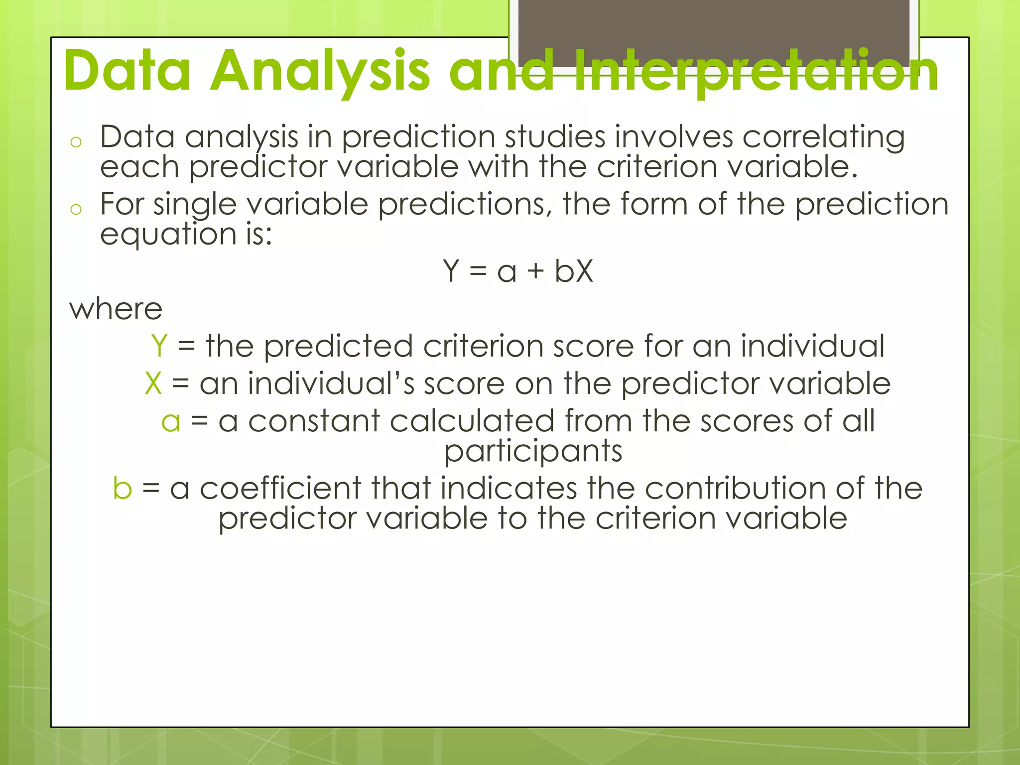 Data Analysis and Interpretation
Data analysis in prediction studies involves correlating
each predictor variable with the criterion variable.
o For single variable predictions, the form of the prediction
equation is:
Y = a + bX
where
Y = the predicted criterion score for an individual
X = an individual’s score on the predictor variable
a = a constant calculated from the scores of all
participants
b = a coefficient that indicates the contribution of the
predictor variable to the criterion variable
o

 