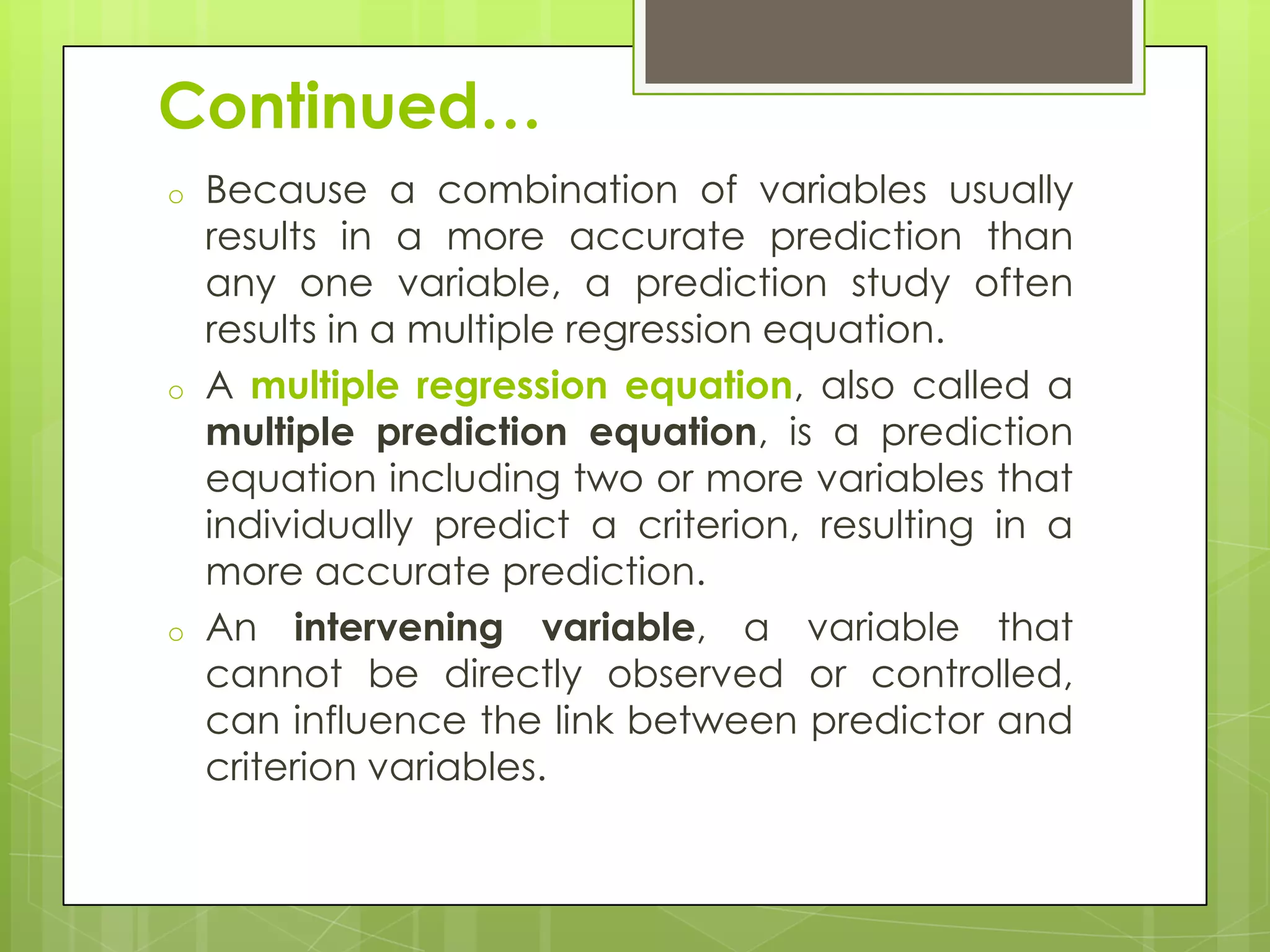 Continued…
o

o

o

Because a combination of variables usually
results in a more accurate prediction than
any one variable, a prediction study often
results in a multiple regression equation.
A multiple regression equation, also called a
multiple prediction equation, is a prediction
equation including two or more variables that
individually predict a criterion, resulting in a
more accurate prediction.
An intervening variable, a variable that
cannot be directly observed or controlled,
can influence the link between predictor and
criterion variables.

 