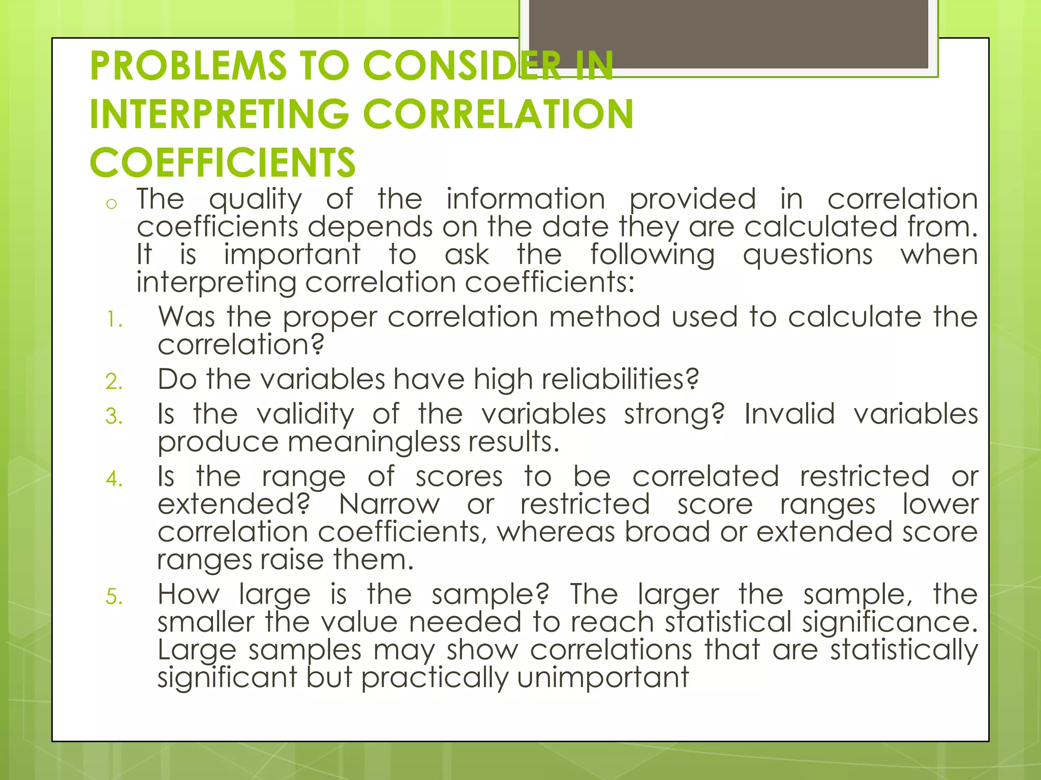 PROBLEMS TO CONSIDER IN
INTERPRETING CORRELATION
COEFFICIENTS
o

1.
2.
3.
4.

5.

The quality of the information provided in correlation
coefficients depends on the date they are calculated from.
It is important to ask the following questions when
interpreting correlation coefficients:
Was the proper correlation method used to calculate the
correlation?
Do the variables have high reliabilities?
Is the validity of the variables strong? Invalid variables
produce meaningless results.
Is the range of scores to be correlated restricted or
extended? Narrow or restricted score ranges lower
correlation coefficients, whereas broad or extended score
ranges raise them.
How large is the sample? The larger the sample, the
smaller the value needed to reach statistical significance.
Large samples may show correlations that are statistically
significant but practically unimportant

 