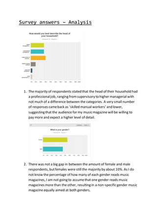 Survey answers – Analysis
1. The majority of respondents stated that the head of their household had
a professionaljob, ranging fromsupervisory to higher managerial with
not much of a difference between the categories. A very small number
of responses cameback as ‘skilled manual workers’ and lower,
suggesting that the audience for my music magazine will be willing to
pay more and expect a higher level of detail.
2. There was not a big gap in between the amount of female and male
respondents, butfemales were still the majority by about 10%. As I do
not know the percentage of how many of each gender reads music
magazines, I am not going to assumethat one gender reads music
magazines more than the other, resulting in a non-specific gender music
magazine equally aimed at both genders.
 
