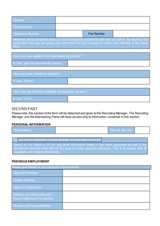 Address
Email address
Telephone Number Fax Number
Referees will be contacted once you have accepted a provisional offer and not before. By returning this
application form you are giving your permission for the Company to contact the referees at the stated
time.
Have you ever applied to or interviewed by bientott ?
If “yes,” give the approximate date(s)
Have you ever worked for bientott ?
If “yes,” When?
Have you any friends or relatives employed by bientott ?
If “yes,” Who?
SECOND PART
Please note, this section of the form will be detached and given to the Recruiting Manager. The Recruiting
Manager and the Interviewing Panel will have access only to information contained in this section.
PERSONAL INFORMATION
Family Name Title (Dr, Ms, etc)
Do you have a physical or mental disability as described as above?
Please do not attach a CV (or any other document) unless it has been requested as part of the
recruitment process; they will not be used to make selection decisions. This is to ensure that all
candidates are treated consistently.
PREVIOUS EMPLOYMENT
Please give details of your present or last employer
Name of Employer
Details of Salary.
Dates of Employment
Address (including postcode)
Email /Telephone Fax Number
Position and Responsibilities
 