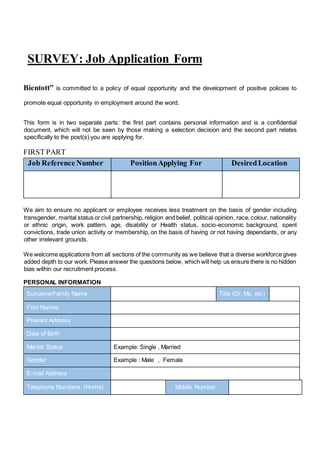 SURVEY: Job Application Form
Bientott” is committed to a policy of equal opportunity and the development of positive policies to
promote equal opportunity in employment around the word.
This form is in two separate parts: the first part contains personal information and is a confidential
document, which will not be seen by those making a selection decision and the second part relates
specifically to the post(s) you are applying for.
FIRST PART
Job Reference Number PositionApplying For DesiredLocation
We aim to ensure no applicant or employee receives less treatment on the basis of gender including
transgender, marital status or civil partnership, religion and belief, political opinion, race, colour, nationality
or ethnic origin, work pattern, age, disability or Health status, socio-economic background, spent
convictions, trade union activity or membership, on the basis of having or not having dependants, or any
other irrelevant grounds.
We welcome applications from all sections of the community as we believe that a diverse workforce gives
added depth to our work. Please answer the questions below, which will help us ensure there is no hidden
bias within our recruitment process.
PERSONAL INFORMATION
Surname/Family Name Title (Dr, Ms, etc)
First Names
Present Address
Date of Birth
Marital Status Example: Single , Married
Gender Example : Male , Female
E-mail Address
Telephone Numbers (Home) Mobile Number
 