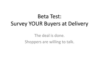Beta Test: 
Survey YOUR Buyers at Delivery 
The deal is done. 
Shoppers are willing to talk. 
 