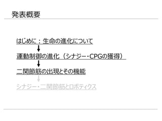 発表概要
はじめに：生命の進化について
二関節筋の出現とその機能
シナジー・二関節筋とロボティクス
運動制御の進化（シナジー・CPGの獲得）
 