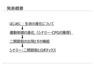 発表概要
二関節筋の出現とその機能
シナジー・二関節筋とロボティクス
はじめに：生命の進化について
運動制御の進化（シナジー・CPGの獲得）
 