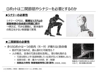 • 多くのロボットは一つの筋肉（モータ）が壊れると致命傷
• 筋が冗長であれば，踏ん張れた可能性も？
• 人の場合，全身の冗長な筋を活用し，受け身も取れる
• 冗長な筋を上手く協調制御している(筋が互いに邪魔をしない)
• 役割分担：単：重力への対抗 多：制御
• 四肢出力特性・制御機能特性に深く関与 (奈良他, 2008)
ロボットは二関節筋やシナジーを必要とするのか
駆動系に冗長性を持たないロボット
において，筋の損傷は致命傷
●二関節筋の必要性
●シナジーの必要性
シナジー・CPGは，複雑なシステムの
運動制御の自由度の問題に貢献
→例えば，巧みな運動と，基本動作
の両立を少ない制御量で実現
[14] 奈良勲他, 二関節筋 - 運動制御とリハビリテーション, 医学書院, 2008.
 