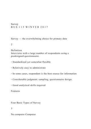 Survey
B U S 1 1 5 W I N T E R 2 0 1 7
Survey — the overwhelming choice for primary data
2
Definition
Interviews with a large number of respondents using a
predesigned questionnaire.
◦ Standardized yet somewhat flexible
◦ Relatively easy to administrate
◦ In some cases, respondent is the best source for information
◦ Considerable judgment: sampling, questionnaire design.
◦ Good analytical skills required
Features
Four Basic Types of Survey
3
No computer Computer
 