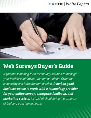 | White Papers




Web Surveys Buyer’s Guide
If you are searching for a technology solution to manage
your feedback initiatives, you are not alone. Given the
complexity and infrastructure needed, it makes good
business sense to work with a technology provider
for your online survey, enterprise feedback, and
marketing system, instead of shouldering the expense
of building a system in house.
 