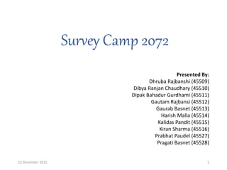 Survey Camp 2072
1
Presented By:
Dhruba Rajbanshi (45509)
Dibya Ranjan Chaudhary (45510)
Dipak Bahadur Gurdhami (45511)
Gautam Rajbansi (45512)
Gaurab Basnet (45513)
Harish Malla (45514)
Kalidas Pandit (45515)
Kiran Sharma (45516)
Prabhat Paudel (45527)
Pragati Basnet (45528)
23 December 2015
 