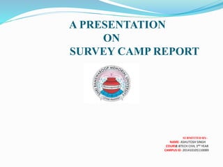 A PRESENTATION
ON
SURVEY CAMP REPORT
SUBMITTED BY-
NAME- ASHUTOSH SINGH
COURSE-BTECH CIVIL 3RD YEAR
CAMPUS ID- 201410105110089
 