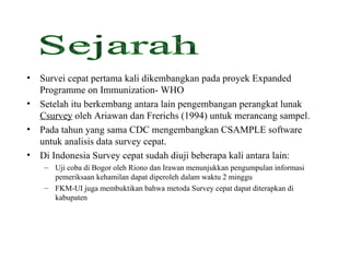 Survei cepat pertama kali dikembangkan pada proyek Expanded Programme on Immunization- WHO Setelah itu berkembang antara lain pengembangan perangkat lunak  Csurvey  oleh Ariawan dan Frerichs (1994) untuk merancang sampel. Pada tahun yang sama CDC mengembangkan CSAMPLE software untuk analisis data survey cepat. Di Indonesia Survey cepat sudah diuji beberapa kali antara lain: Uji coba di Bogor oleh Riono dan Irawan menunjukkan pengumpulan informasi pemeriksaan kehamilan dapat diperoleh dalam waktu 2 minggu FKM-UI juga membuktikan bahwa metoda Survey cepat dapat diterapkan di kabupaten Sejarah 
