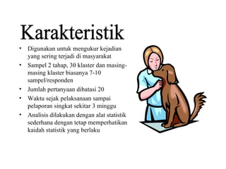 Digunakan untuk mengukur kejadian yang sering terjadi di masyarakat Sampel 2 tahap, 30 klaster dan masing-masing klaster biasanya 7-10 sampel/responden Jumlah pertanyaan dibatasi 20 Waktu sejak pelaksanaan sampai pelaporan singkat sekitar 3 minggu Analisis dilakukan dengan alat statistik sederhana dengan tetap memperhatikan kaidah statistik yang berlaku Karakteristik 