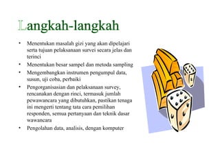 Menentukan masalah gizi yang akan dipelajari serta tujuan pelaksanaan survei secara jelas dan terinci Menentukan besar sampel dan metoda sampling Mengembangkan instrumen pengumpul data, susun, uji coba, perbaiki Pengorganisasian dan pelaksanaan survey, rencanakan dengan rinci, termasuk jumlah pewawancara yang dibutuhkan, pastikan tenaga ini mengerti tentang tata cara pemilihan responden, semua pertanyaan dan teknik dasar wawancara Pengolahan data, analisis, dengan komputer Langkah-langkah 