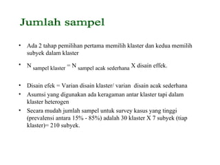 Ada 2 tahap pemilihan pertama memilih klaster dan kedua memilih subyek dalam klaster N  sampel klaster  = N  sampel acak sederhana  X disain effek. Disain efek = Varian disain klaster/ varian  disain acak sederhana  Asumsi yang digunakan ada keragaman antar klaster tapi dalam klaster heterogen Secara mudah jumlah sampel untuk survey kasus yang tinggi (prevalensi antara 15% - 85%) adalah 30 klaster X 7 subyek (tiap klaster)= 210 subyek. Jumlah sampel  