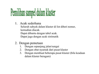 Pemilihan sampel dalam klaster Acak sederhana Seluruh subyek dalam klaster di list diberi nomer, kemudian diacak.  Dapat dibantu dengan tabel acak. Dapat juga dengan acak sistimatik 2.  Dengan pemetaan Dengan sepanjang jalan/sungai Dengan obat nyamuk dari pusat klaster Dengan membuat beberapa pusat klaster (bila keadaan dalam klaster beragam) 