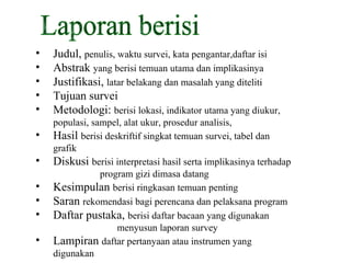 Laporan berisi Judul,  penulis, waktu survei, kata pengantar,daftar isi Abstrak  yang berisi temuan utama dan implikasinya Justifikasi,  latar belakang dan masalah yang diteliti Tujuan survei Metodologi:  berisi lokasi, indikator utama yang diukur, populasi, sampel, alat ukur, prosedur analisis,  Hasil  berisi deskriftif singkat temuan survei, tabel dan grafik  Diskusi  berisi interpretasi hasil serta implikasinya terhadap  program gizi dimasa datang Kesimpulan  berisi ringkasan temuan penting Saran  rekomendasi bagi perencana dan pelaksana program Daftar pustaka,  berisi daftar bacaan yang digunakan  menyusun laporan survey Lampiran  daftar pertanyaan atau instrumen yang digunakan 