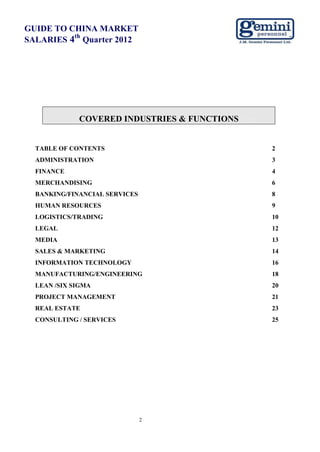 GUIDE TO CHINA MARKET
          th
SALARIES 4 Quarter 2012




             COVERED INDUSTRIES & FUNCTIONS page


  TABLE OF CONTENTS                                2
  ADMINISTRATION                                   3
  FINANCE                                          4
  MERCHANDISING                                    6
  BANKING/FINANCIAL SERVICES                       8
  HUMAN RESOURCES                                  9
  LOGISTICS/TRADING                                10
  LEGAL                                            12
  MEDIA                                            13
  SALES & MARKETING                                14
  INFORMATION TECHNOLOGY                           16
  MANUFACTURING/ENGINEERING                        18
  LEAN /SIX SIGMA                                  20
  PROJECT MANAGEMENT                               21
  REAL ESTATE                                      23
  CONSULTING / SERVICES                            25




                               2
 