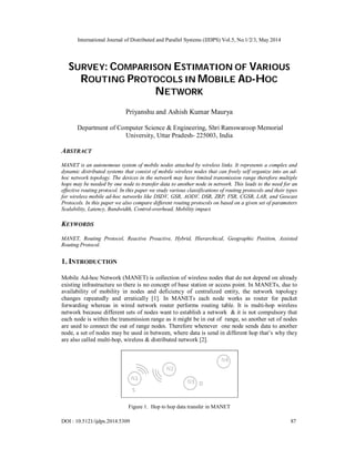 International Journal of Distributed and Parallel Systems (IJDPS) Vol.5, No.1/2/3, May 2014
DOI : 10.5121/ijdps.2014.5309 87
SURVEY: COMPARISON ESTIMATION OF VARIOUS
ROUTING PROTOCOLS IN MOBILE AD-HOC
NETWORK
Priyanshu and Ashish Kumar Maurya
Department of Computer Science & Engineering, Shri Ramswaroop Memorial
University, Uttar Pradesh- 225003, India
ABSTRACT
MANET is an autonomous system of mobile nodes attached by wireless links. It represents a complex and
dynamic distributed systems that consist of mobile wireless nodes that can freely self organize into an ad-
hoc network topology. The devices in the network may have limited transmission range therefore multiple
hops may be needed by one node to transfer data to another node in network. This leads to the need for an
effective routing protocol. In this paper we study various classifications of routing protocols and their types
for wireless mobile ad-hoc networks like DSDV, GSR, AODV, DSR, ZRP, FSR, CGSR, LAR, and Geocast
Protocols. In this paper we also compare different routing protocols on based on a given set of parameters
Scalability, Latency, Bandwidth, Control-overhead, Mobility impact.
KEYWORDS
MANET, Routing Protocol, Reactive Proactive, Hybrid, Hierarchical, Geographic Position, Assisted
Routing Protocol.
1. INTRODUCTION
Mobile Ad-hoc Network (MANET) is collection of wireless nodes that do not depend on already
existing infrastructure so there is no concept of base station or access point. In MANETs, due to
availability of mobility in nodes and deficiency of centralized entity, the network topology
changes repeatedly and erratically [1]. In MANETs each node works as router for packet
forwarding whereas in wired network router performs routing table. It is multi-hop wireless
network because different sets of nodes want to establish a network & it is not compulsory that
each node is within the transmission range as it might be in out of range, so another set of nodes
are used to connect the out of range nodes. Therefore whenever one node sends data to another
node, a set of nodes may be used in between, where data is send in different hop that’s why they
are also called multi-hop, wireless & distributed network [2].
Figure 1. Hop to hop data transfer in MANET
 