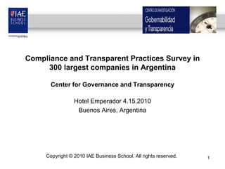 Compliance and Transparent Practices Survey in 300 largest companies in Argentina Center for Governance and Transparency Hotel Emperador 4.15.2010 Buenos Aires, Argentina Copyright © 2010 IAE Business School. All rights reserved.   