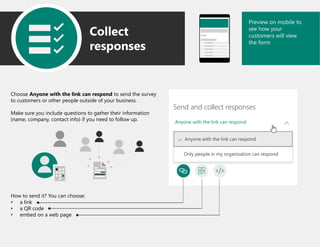 Anyone with the link can respond
Send and collect responses
Anyone with the link can respond
Only people in my organization can respond
Preview on mobile to
see how your
customers will view
the form
Collect
responses
Choose Anyone with the link can respond to send the survey
to customers or other people outside of your business.
Make sure you include questions to gather their information
(name, company, contact info) if you need to follow up.
How to send it? You can choose:
• a link
• a QR code
• embed on a web page
 