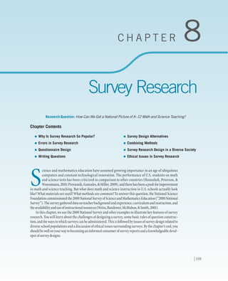 159
C H A P T E R 8
Survey Research
Research Question: How Can We Get a National Picture of K–12 Math and Science Teaching?
Chapter Contents
S
cience and mathematics education have assumed growing importance in an age of ubiquitous
computers and constant technological innovation. The performance of U.S. students on math
and science tests has been criticized in comparison to other countries (Hanushek, Peterson, &
Woessmann,2010;Provasnik,Gonzales,&Miller,2009),andtherehasbeenapushforimprovement
in math and science teaching. But what does math and science instruction in U.S. schools actually look
like? What materials are used? What methods are common? To answer this question, the National Science
Foundationcommissionedthe2000NationalSurveyofScienceandMathematicsEducation(“2000National
Survey”).Thesurveygathereddataonteacherbackgroundandexperience,curriculumandinstruction,and
theavailabilityanduseofinstructionalresources(Weiss,Banilower,McMahon,&Smith,2001).
In this chapter, we use the 2000 National Survey and other examples to illustrate key features of survey
research. You will learn about the challenges of designing a survey, some basic rules of question construc-
tion,andthewaysinwhichsurveyscanbeadministered.Thisisfollowedbyissuesofsurveydesignrelatedto
diverseschoolpopulationsandadiscussionofethicalissuessurroundingsurveys.Bythechapter’send,you
shouldbewellonyourwaytobecominganinformedconsumerofsurveyreportsandaknowledgeabledevel-
operofsurveydesigns.
	Why Is Survey Research So Popular?
	Errors in Survey Research
	Questionnaire Design
	Writing Questions
	Survey Design Alternatives
	Combining Methods
	Survey Research Design in a Diverse Society
	Ethical Issues in Survey Research
 