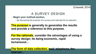 A SURVEY DESIGN
• Begin your method section,
• By discussing the purpose of a survey and rationale for its selection
The purpose is generally to generalize the results
and provide a reference to this purpose.
For the rationale, consider the advantages of using a
survey design; its being economic, rapid
turnaround…
The form of data collection, mail, telephone, the
Internet…
(Creswell, 2014)
 