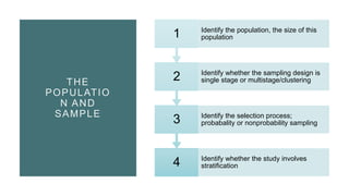 THE
POPULATIO
N AND
SAMPLE
4 Identify whether the study involves
stratification
3 Identify the selection process;
probabality or nonprobability sampling
2 Identify whether the sampling design is
single stage or multistage/clustering
1 Identify the population, the size of this
population
 