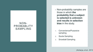 NON-
PROBABLITY
SAMPLING
• Non-probability samples are
those in which the
probability that a subject
is selected is unknown
and results in selection
bias in the study.
1. Convenience/Purposive
sampling
2. Quota Sampling
3. Snowball Sampling
(Acharya, et al., 2013)
 