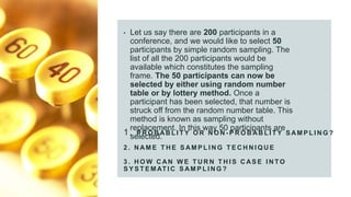 1. P R O B AB L I T Y O R N O N - P R O B AB L I T Y S AM P L I N G ?
2 . N AM E T H E S AM P L I N G T E C H N I Q U E
3 . H O W C AN W E T U R N T H I S C AS E I N TO
S Y S T E M AT I C S AM P L I N G ?
• Let us say there are 200 participants in a
conference, and we would like to select 50
participants by simple random sampling. The
list of all the 200 participants would be
available which constitutes the sampling
frame. The 50 participants can now be
selected by either using random number
table or by lottery method. Once a
participant has been selected, that number is
struck off from the random number table. This
method is known as sampling without
replacement. In this way 50 participants are
selected.
 