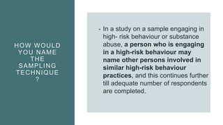 HOW WOULD
YOU NAME
THE
SAMPLING
TECHNIQUE
?
• In a study on a sample engaging in
high- risk behaviour or substance
abuse, a person who is engaging
in a high-risk behaviour may
name other persons involved in
similar high-risk behaviour
practices, and this continues further
till adequate number of respondents
are completed.
 