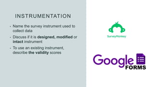 INSTRUMENTATION
• Name the survey instrument used to
collect data
• Discuss if it is designed, modified or
intact instrument
• To use an existing instrument,
describe the validity scores
 