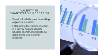 VALIDITY IN
QUANTITATIVE RESEARCH
• Construct validity is an overriding
objective in validity
• Establishing the validity of scores
in a survey helps to identify
whether an instrument might be
good one to use in survey
research.
 