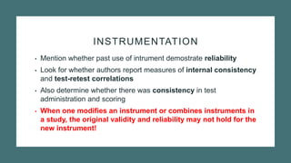 INSTRUMENTATION
• Mention whether past use of intrument demostrate reliability
• Look for whether authors report measures of internal consistency
and test-retest correlations
• Also determine whether there was consistency in test
administration and scoring
• When one modifies an instrument or combines instruments in
a study, the original validity and reliability may not hold for the
new instrument!
 