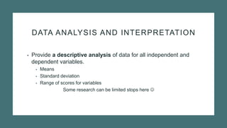 DATA ANALYSIS AND INTERPRETATION
• Provide a descriptive analysis of data for all independent and
dependent variables.
• Means
• Standard deviation
• Range of scores for variables
Some research can be limited stops here 
 