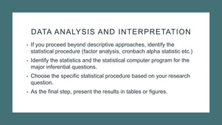 DATA ANALYSIS AND INTERPRETATION
• If you proceed beyond descriptive approaches, identify the
statistical procedure (factor analysis, cronbach alpha statistic etc.)
• Identify the statistics and the statistical computer program for the
major inferential questions.
• Choose the specific statistical procedure based on your research
question.
• As the final step, present the results in tables or figures.
 