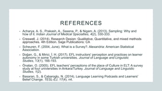 REFERENCES
• Acharya, A. S., Prakash, A., Saxena, P., & Nigam, A. (2013). Sampling: Why and
how of it. Indian Journal of Medical Specialties, 4(2), 330-333.
• Creswell, J. (2014). Research Design: Qualitative, Quantitative, and mixed methods
approaches. 4th Edition. Sage Publications: CA
• Scheuren, F. (2004, June). What is a Survey?. Alexandria: American Statistical
Association.
• Doğan, G., & Mirici, İ. H. (2017). EFL instructors' perception and practices on learner
autonomy in some Turkish universities. Journal of Language and Linguistic
Studies, 13(1), 166-193.
• Önalan, O. (2005). EFL teachers' perceptions of the place of Culture in ELT: A survey
study at four univiersities in Ankara/Turkey. Journal of Language and Linguistic
Studies, 1(2).
• Basaran, S., & Cabaroglu, N. (2014). Language Learning Podcasts and Learners'
Belief Change. TESL-EJ, 17(4), n4.
 