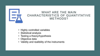 WHAT ARE THE MAIN
CHARACTERISTICS OF QUANTITATIVE
METHODS?
• Highly controlled variables
• Statistical analysis
• Testing a theory/hypothesis
• Objective data
• Validity and realibility of the instruments
 