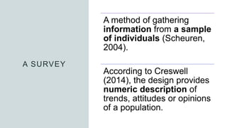 A SURVEY
A method of gathering
information from a sample
of individuals (Scheuren,
2004).
According to Creswell
(2014), the design provides
numeric description of
trends, attitudes or opinions
of a population.
 