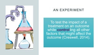 AN EXPERIMENT
To test the impact of a
treatment on an outcome
while controlling all other
factors that might affect the
outcome (Creswell, 2014).
 