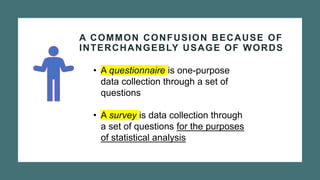 A COMMON CONFUSION BECAUSE OF
INTERCHANGEBLY USAGE OF WORDS
• A questionnaire is one-purpose
data collection through a set of
questions
• A survey is data collection through
a set of questions for the purposes
of statistical analysis
 