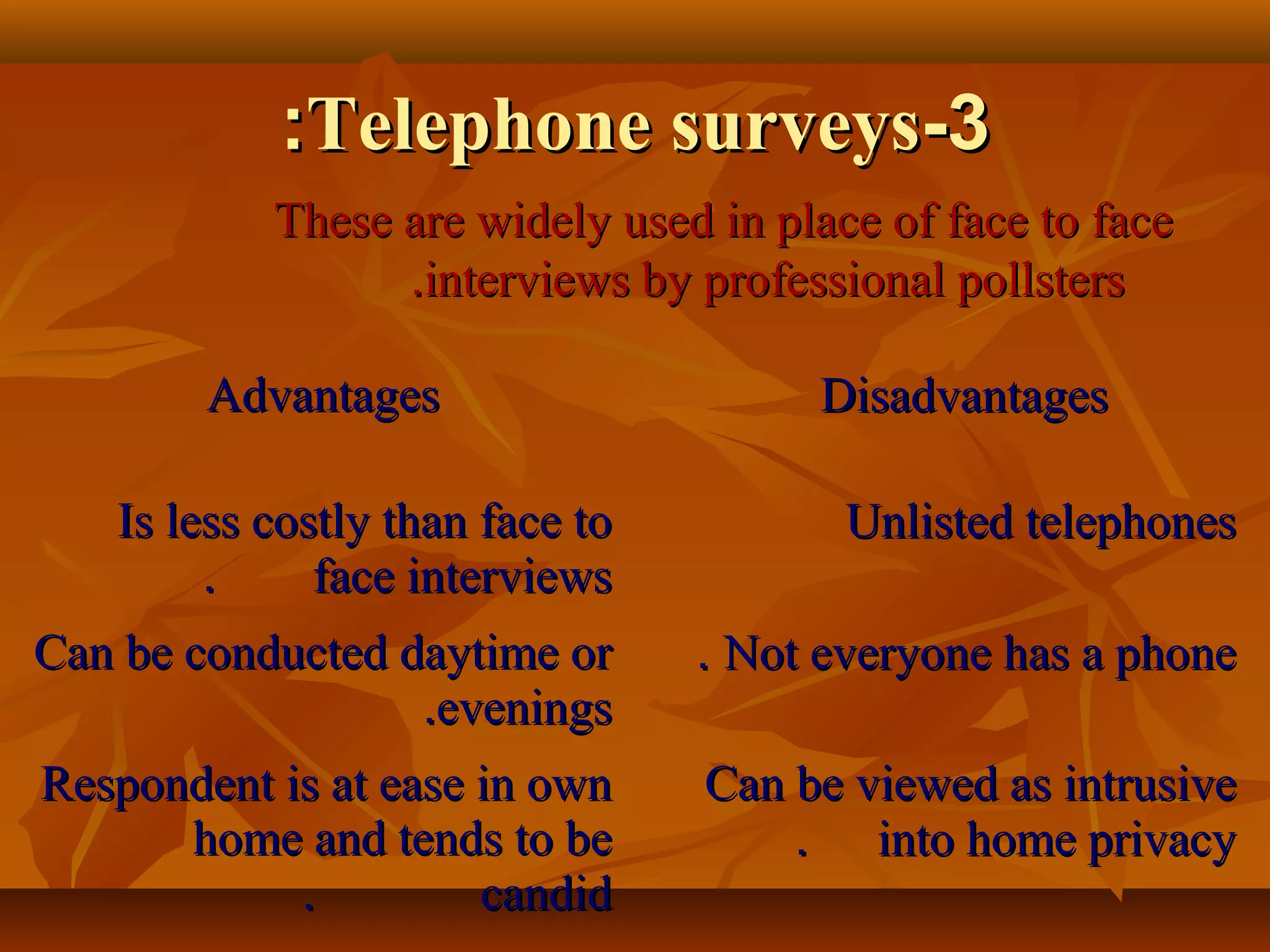 33--Telephone surveysTelephone surveys::
These are widely used in place of face to faceThese are widely used in place of face to face
interviews by professional pollstersinterviews by professional pollsters..
AdvantagesAdvantages DisadvantagesDisadvantages
Is less costly than face toIs less costly than face to
face interviewsface interviews..
Unlisted telephonesUnlisted telephones
Can be conducted daytime orCan be conducted daytime or
eveningsevenings..
Not everyone has a phoneNot everyone has a phone..
Respondent is at ease in ownRespondent is at ease in own
home and tends to behome and tends to be
candidcandid..
Can be viewed as intrusiveCan be viewed as intrusive
into home privacyinto home privacy..
 