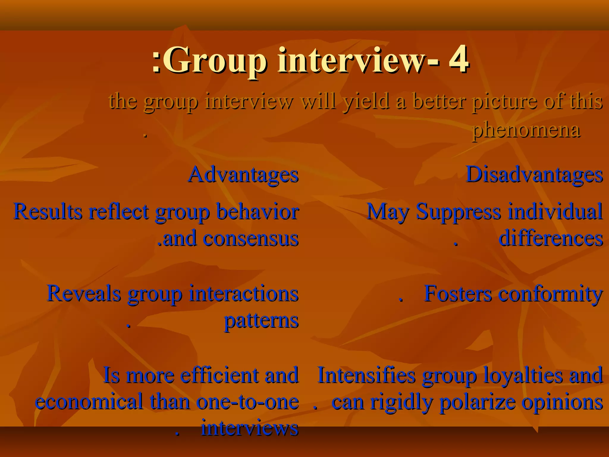 44--Group interviewGroup interview::
the group interview will yield a better picture of thisthe group interview will yield a better picture of this
phenomenaphenomena..
AdvantagesAdvantages DisadvantagesDisadvantages
Results reflect group behaviorResults reflect group behavior
and consensusand consensus..
May Suppress individualMay Suppress individual
differencesdifferences..
Reveals group interactionsReveals group interactions
patternspatterns..
Fosters conformityFosters conformity..
Is more efficient andIs more efficient and
economical than one-to-oneeconomical than one-to-one
interviewsinterviews..
Intensifies group loyalties andIntensifies group loyalties and
can rigidly polarize opinionscan rigidly polarize opinions..
 