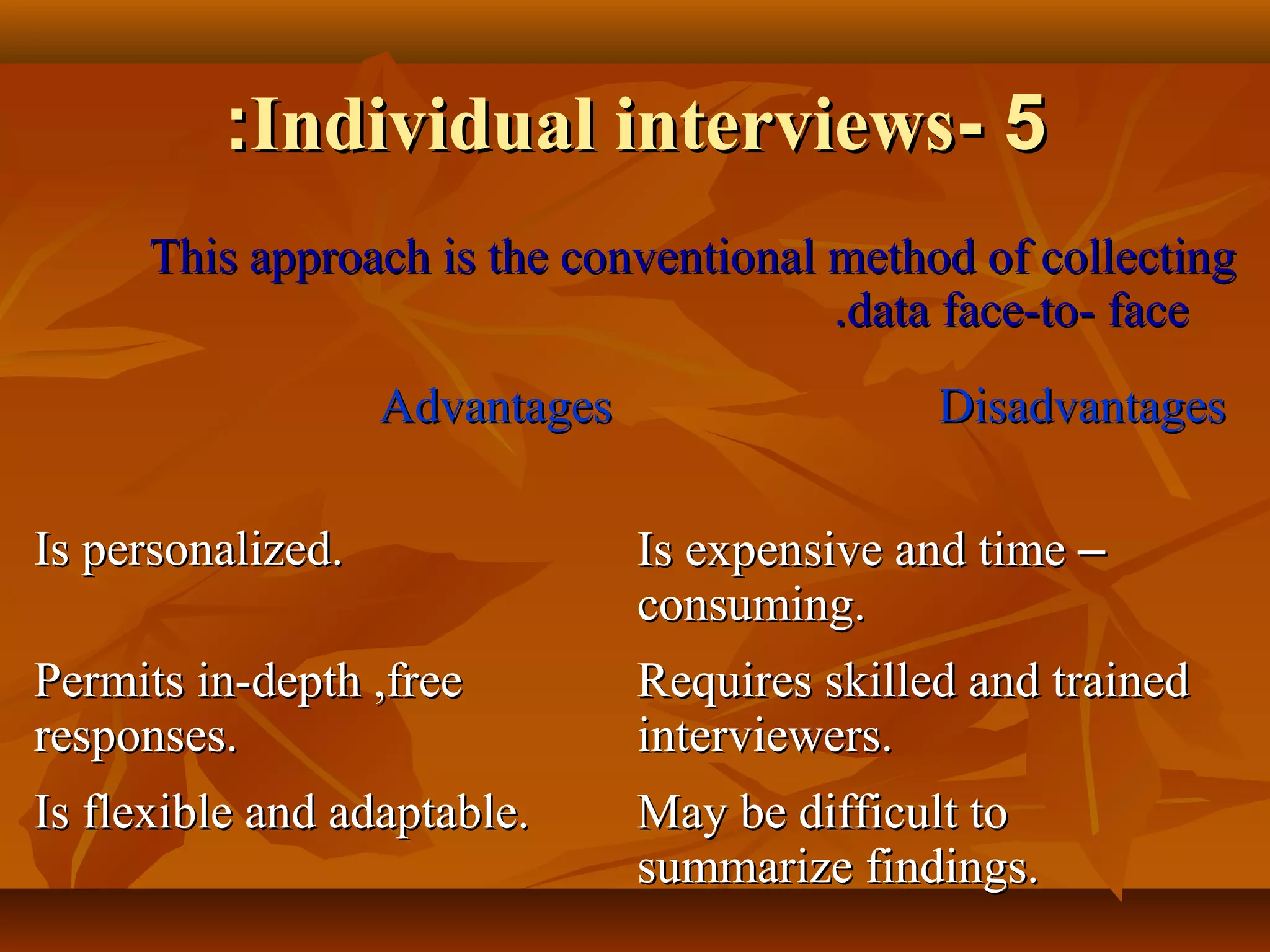 55--Individual interviewsIndividual interviews::
This approach is the conventional method of collectingThis approach is the conventional method of collecting
data face-to- facedata face-to- face..
AdvantagesAdvantages DisadvantagesDisadvantages
Is personalized.Is personalized. Is expensive and timeIs expensive and time ––
consuming.consuming.
Permits in-depth ,freePermits in-depth ,free
responses.responses.
Requires skilled and trainedRequires skilled and trained
interviewers.interviewers.
Is flexible and adaptable.Is flexible and adaptable. May be difficult toMay be difficult to
summarize findings.summarize findings.
 