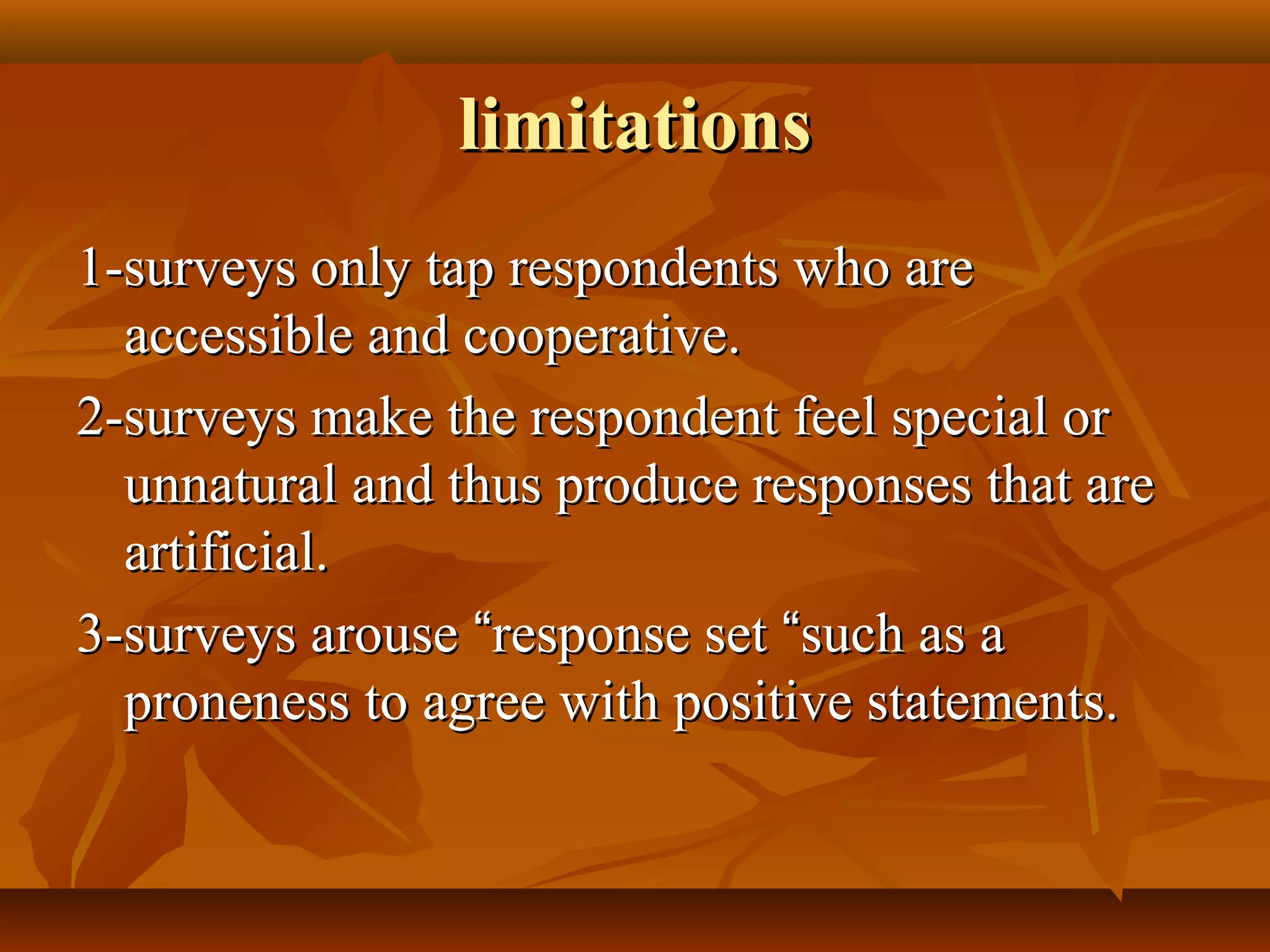 limitationslimitations
1-surveys only tap respondents who are1-surveys only tap respondents who are
accessible and cooperative.accessible and cooperative.
2-surveys make the respondent feel special or2-surveys make the respondent feel special or
unnatural and thus produce responses that areunnatural and thus produce responses that are
artificial.artificial.
3-surveys arouse3-surveys arouse ““response setresponse set ““such as asuch as a
proneness to agree with positive statements.proneness to agree with positive statements.
 