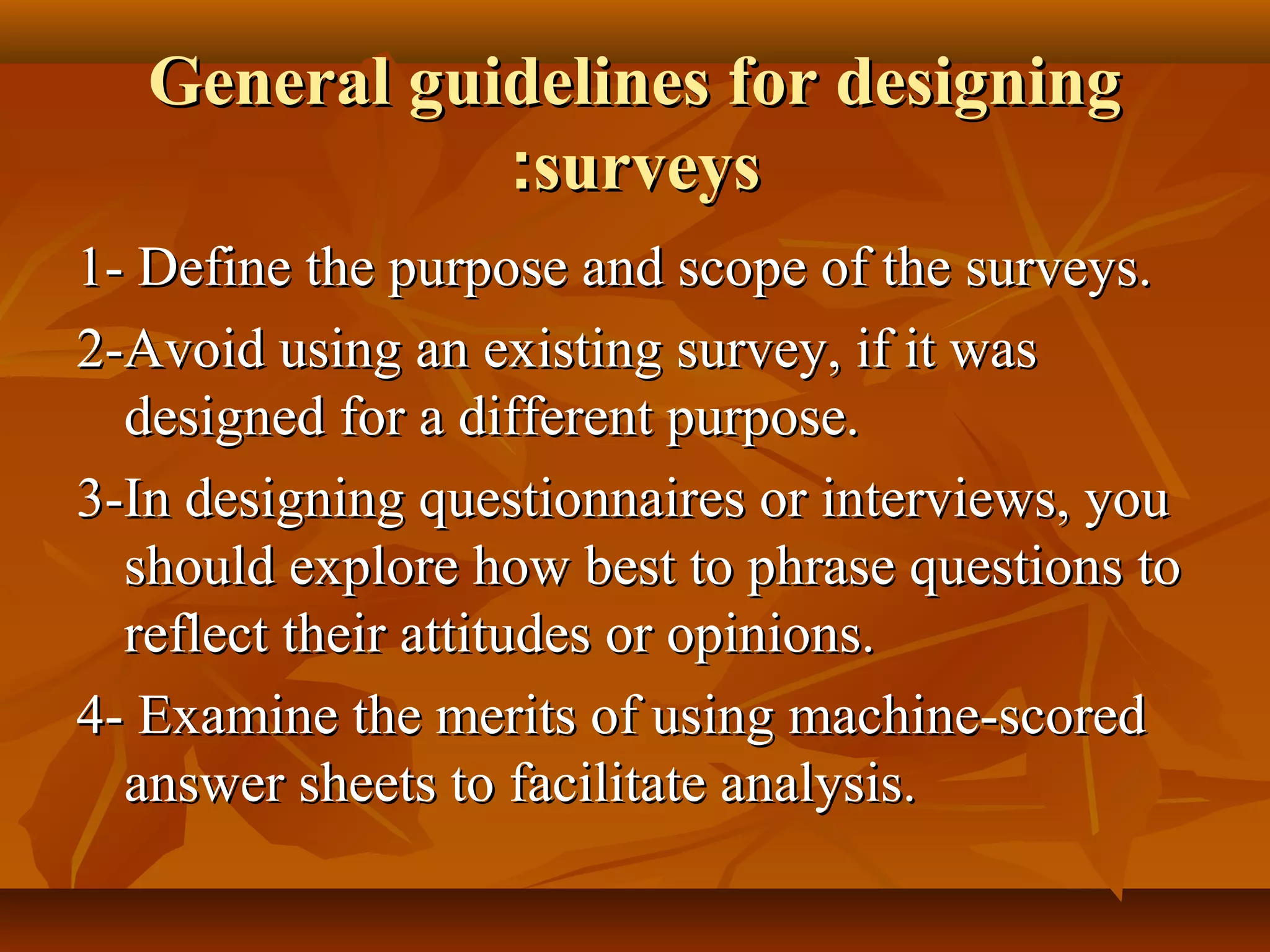 General guidelines for designingGeneral guidelines for designing
surveyssurveys::
1- Define the purpose and scope of the surveys.1- Define the purpose and scope of the surveys.
2-Avoid using an existing survey, if it was2-Avoid using an existing survey, if it was
designed for a different purpose.designed for a different purpose.
3-In designing questionnaires or interviews, you3-In designing questionnaires or interviews, you
should explore how best to phrase questions toshould explore how best to phrase questions to
reflect their attitudes or opinions.reflect their attitudes or opinions.
4- Examine the merits of using machine-scored4- Examine the merits of using machine-scored
answer sheets to facilitate analysis.answer sheets to facilitate analysis.
 