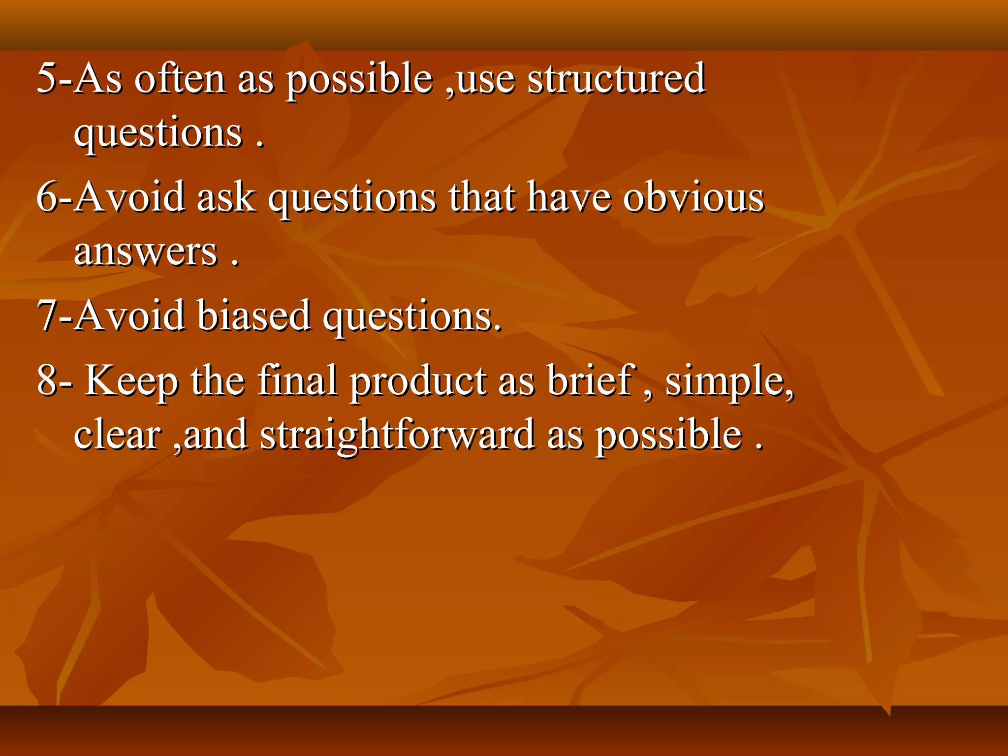 5-As often as possible ,use structured5-As often as possible ,use structured
questions .questions .
6-Avoid ask questions that have obvious6-Avoid ask questions that have obvious
answers .answers .
7-Avoid biased questions.7-Avoid biased questions.
8- Keep the final product as brief , simple,8- Keep the final product as brief , simple,
clear ,and straightforward as possible .clear ,and straightforward as possible .
 