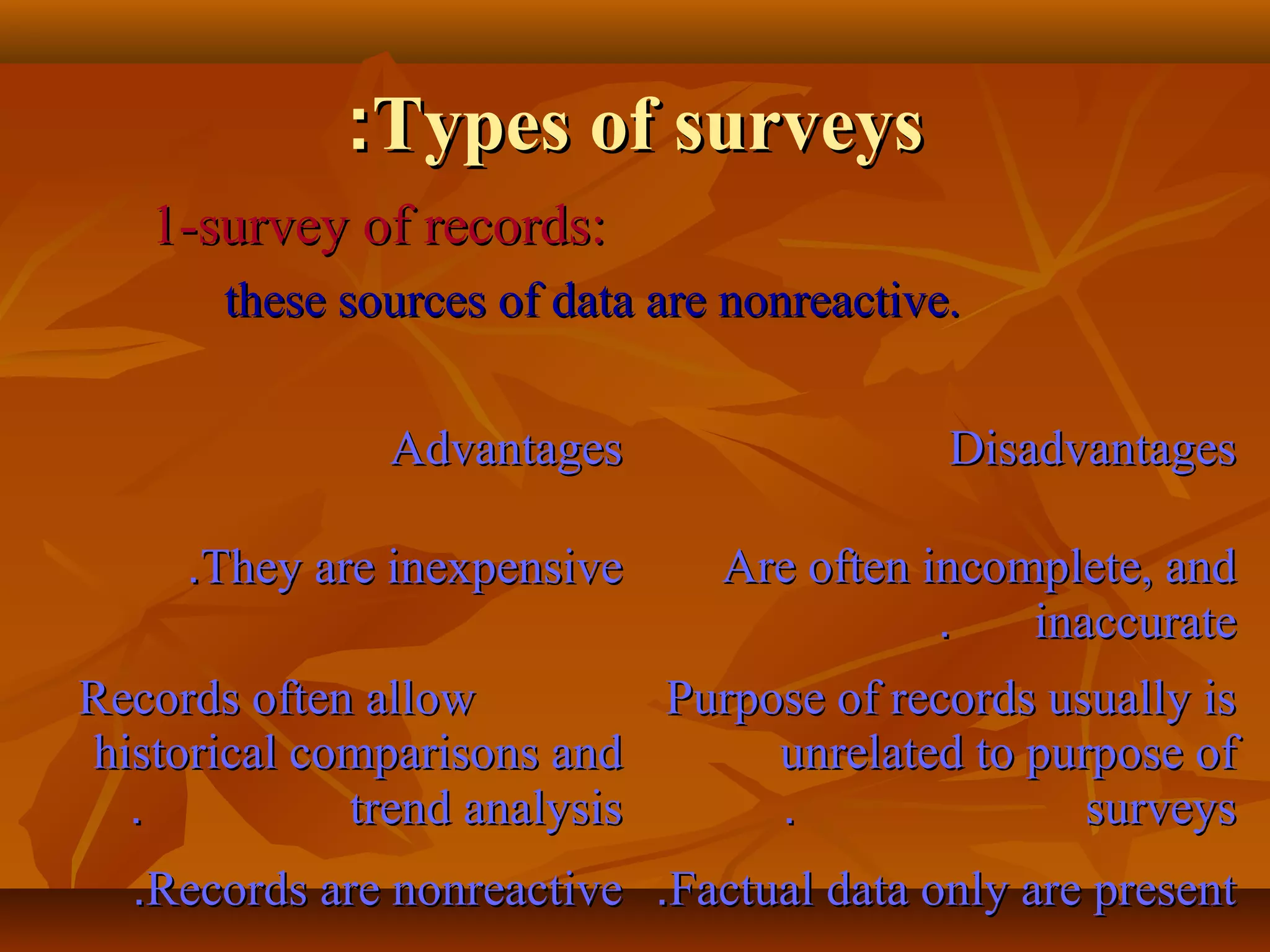 Types of surveysTypes of surveys::
1-survey of records:1-survey of records:
these sources of data are nonreactive.these sources of data are nonreactive.
AdvantagesAdvantages DisadvantagesDisadvantages
They are inexpensiveThey are inexpensive.. Are often incomplete, andAre often incomplete, and
inaccurateinaccurate..
Records often allowRecords often allow
historical comparisons andhistorical comparisons and
trend analysistrend analysis..
Purpose of records usually isPurpose of records usually is
unrelated to purpose ofunrelated to purpose of
surveyssurveys..
Records are nonreactiveRecords are nonreactive.. Factual data only are presentFactual data only are present..
 